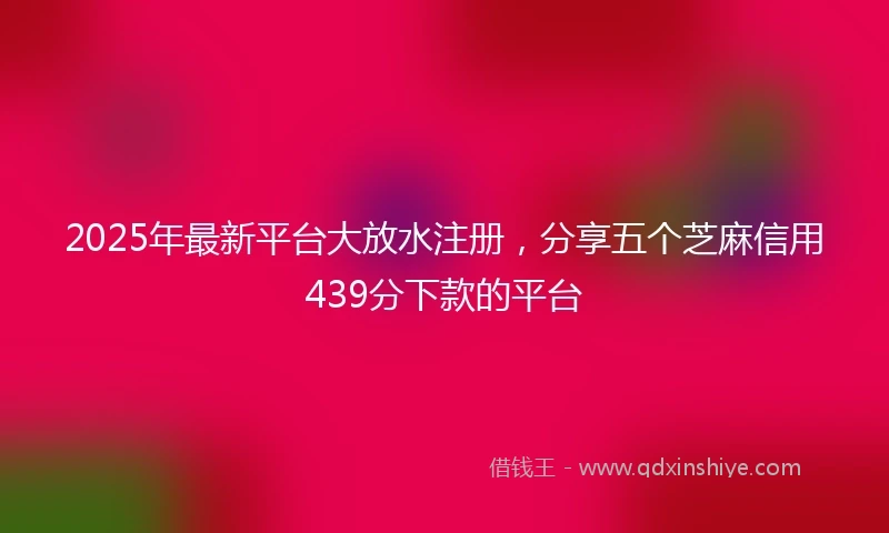 2025年最新平台大放水注册，分享五个芝麻信用439分下款的平台