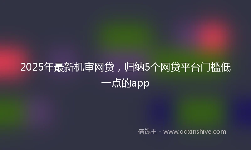 2025年最新机审网贷，归纳5个网贷平台门槛低一点的app