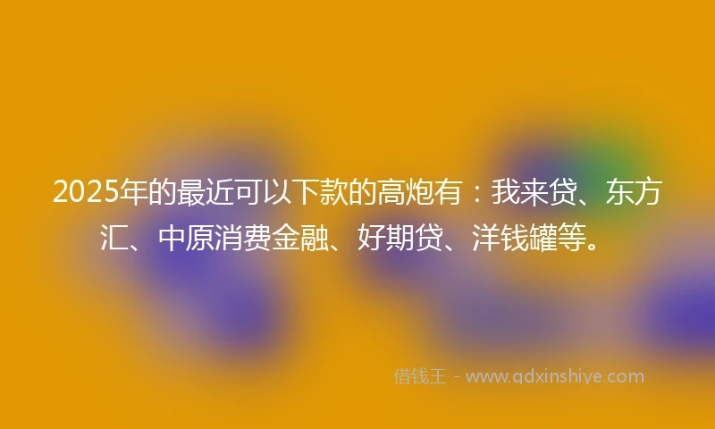 2025年的最近可以下款的高炮有：我来贷、东方汇、中原消费金融、好期贷、洋钱罐等。