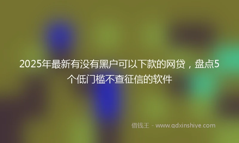 2025年最新有没有黑户可以下款的网贷，盘点5个低门槛不查征信的软件