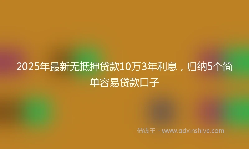 2025年最新无抵押贷款10万3年利息，归纳5个简单容易贷款口子