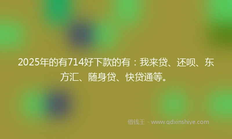 2025年的有714好下款的有：我来贷、还呗、东方汇、随身贷、快贷通等。