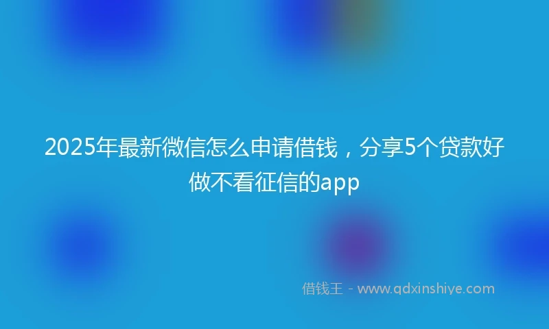 2025年最新微信怎么申请借钱，分享5个贷款好做不看征信的app