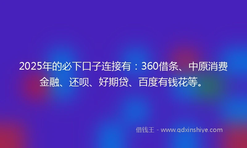 2025年的必下口子连接有：360借条、中原消费金融、还呗、好期贷、百度有钱花等。