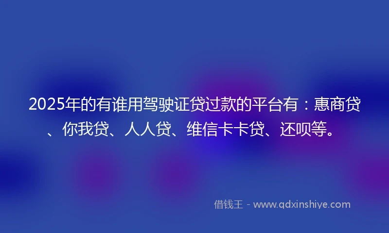2025年的有谁用驾驶证贷过款的平台有：惠商贷、你我贷、人人贷、维信卡卡贷、还呗等。