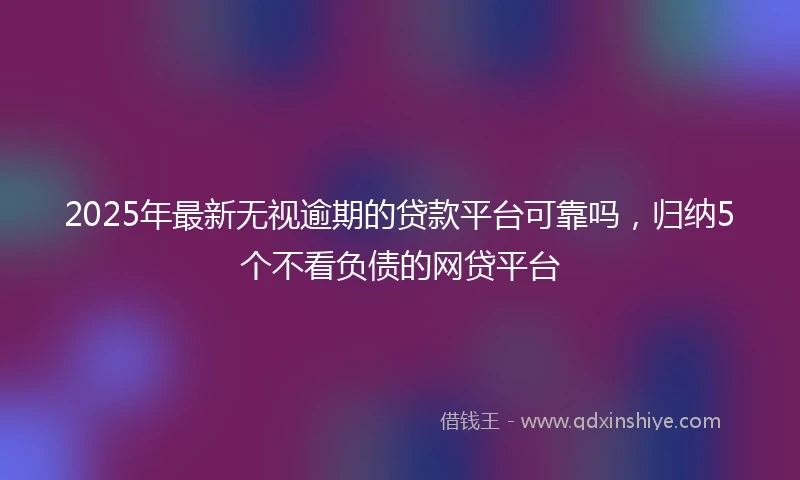 2025年最新无视逾期的贷款平台可靠吗，归纳5个不看负债的网贷平台
