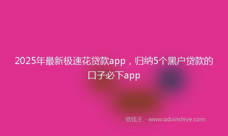 2025年最新极速花贷款app，归纳5个黑户贷款的口子必下app