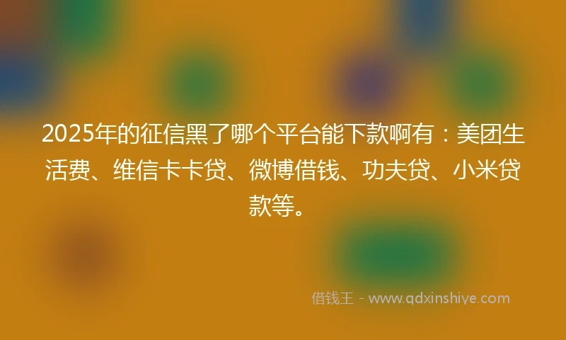 2025年的征信黑了哪个平台能下款啊有：美团生活费、维信卡卡贷、微博借钱、功夫贷、小米贷款等。