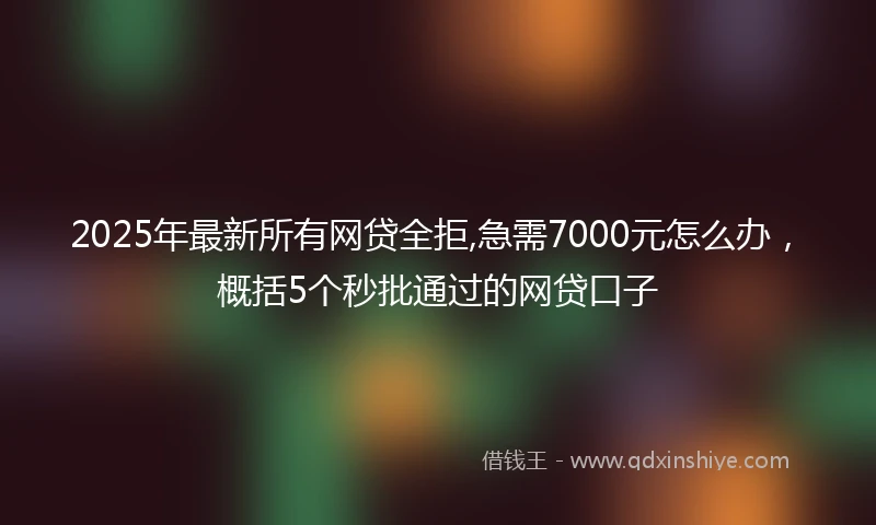 2025年最新所有网贷全拒,急需7000元怎么办，概括5个秒批通过的网贷口子