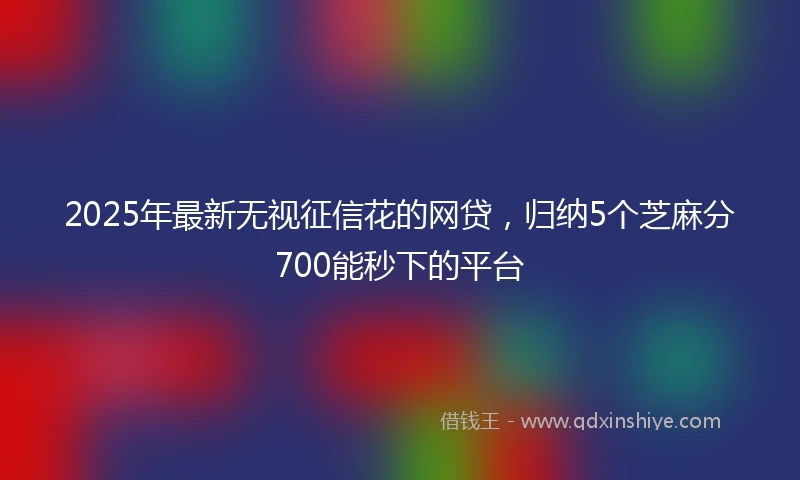 2025年最新无视征信花的网贷，归纳5个芝麻分700能秒下的平台