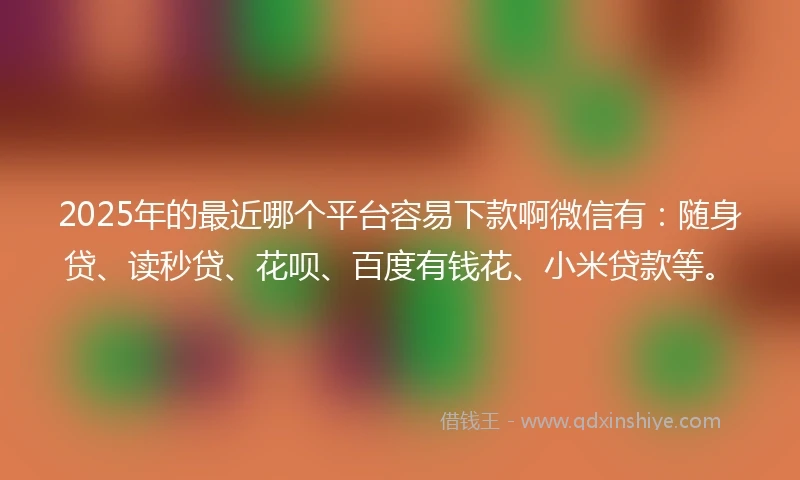 2025年的最近哪个平台容易下款啊微信有：随身贷、读秒贷、花呗、百度有钱花、小米贷款等。