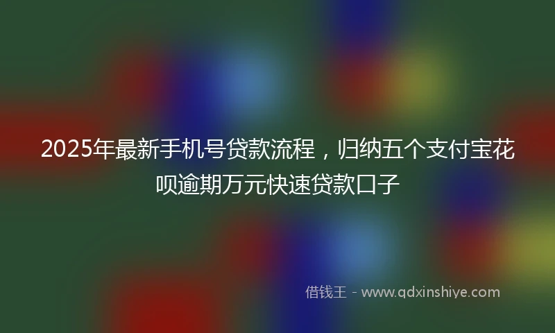 2025年最新手机号贷款流程，归纳五个支付宝花呗逾期万元快速贷款口子