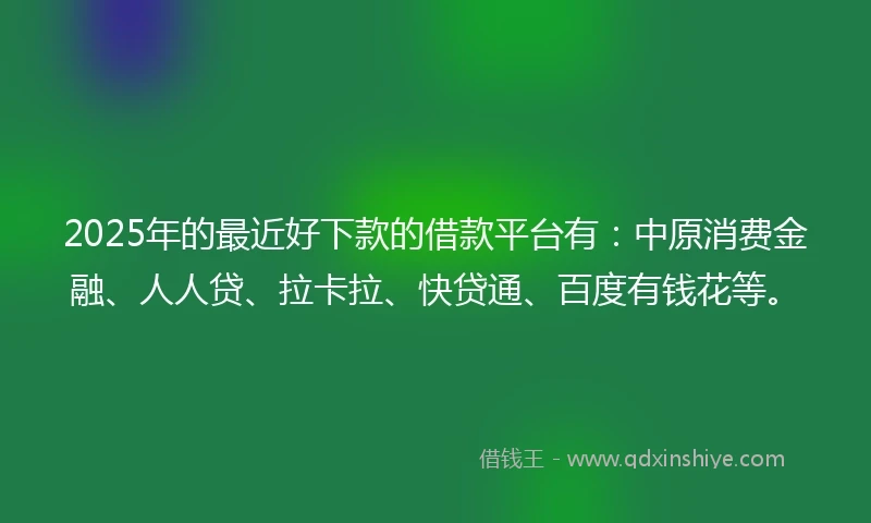 2025年的最近好下款的借款平台有：中原消费金融、人人贷、拉卡拉、快贷通、百度有钱花等。