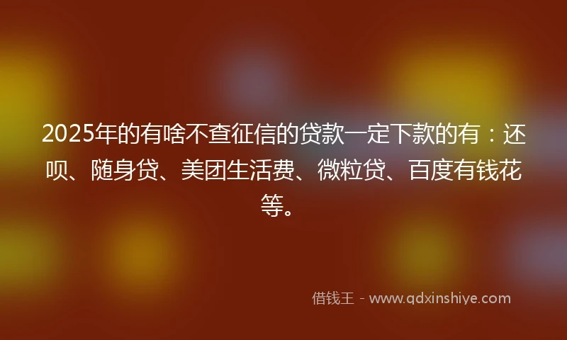 2025年的有啥不查征信的贷款一定下款的有：还呗、随身贷、美团生活费、微粒贷、百度有钱花等。