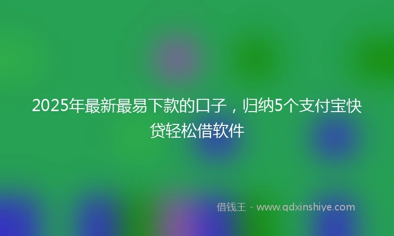 2025年最新最易下款的口子，归纳5个支付宝快贷轻松借软件