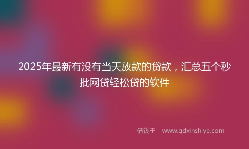2025年最新有没有当天放款的贷款，汇总五个秒批网贷轻松贷的软件