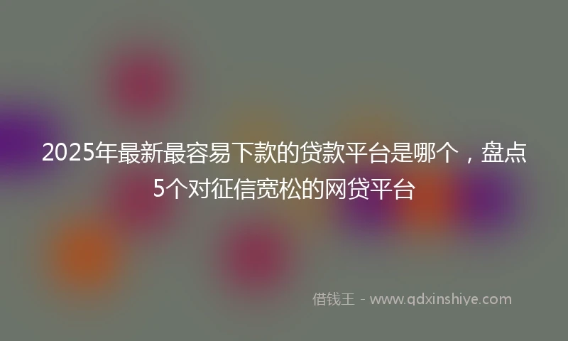 2025年最新最容易下款的贷款平台是哪个，盘点5个对征信宽松的网贷平台