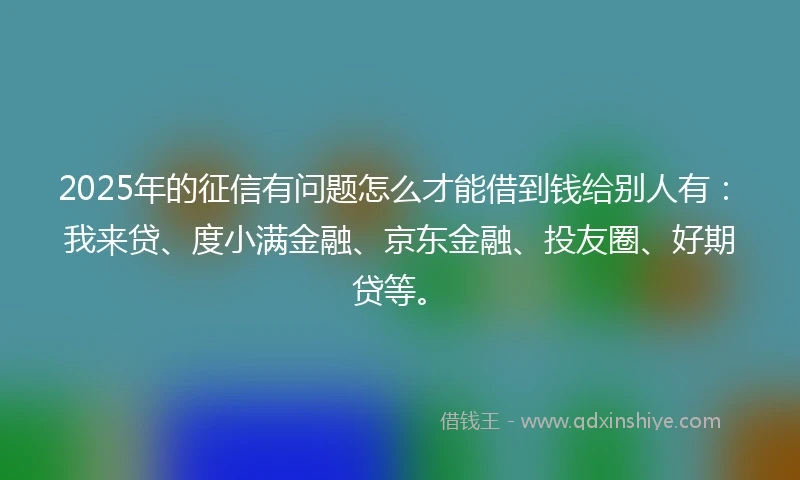 2025年的征信有问题怎么才能借到钱给别人有：我来贷、度小满金融、京东金融、投友圈、好期贷等。