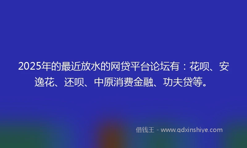 2025年的最近放水的网贷平台论坛有：花呗、安逸花、还呗、中原消费金融、功夫贷等。