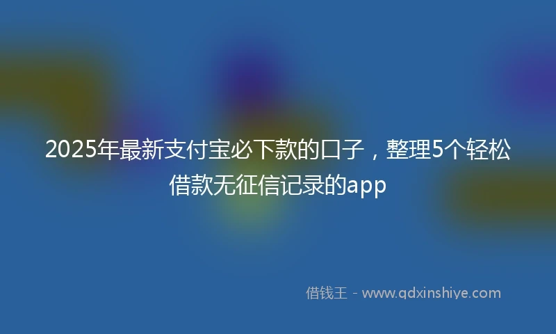 2025年最新支付宝必下款的口子，整理5个轻松借款无征信记录的app