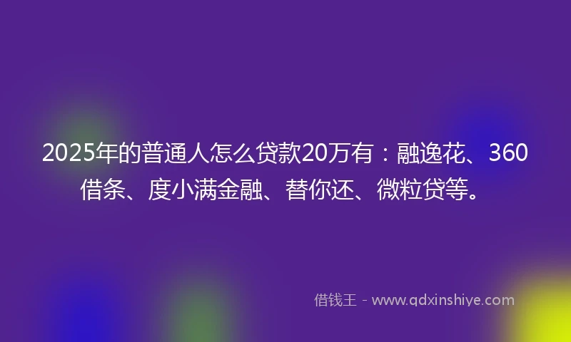 2025年的普通人怎么贷款20万有：融逸花、360借条、度小满金融、替你还、微粒贷等。