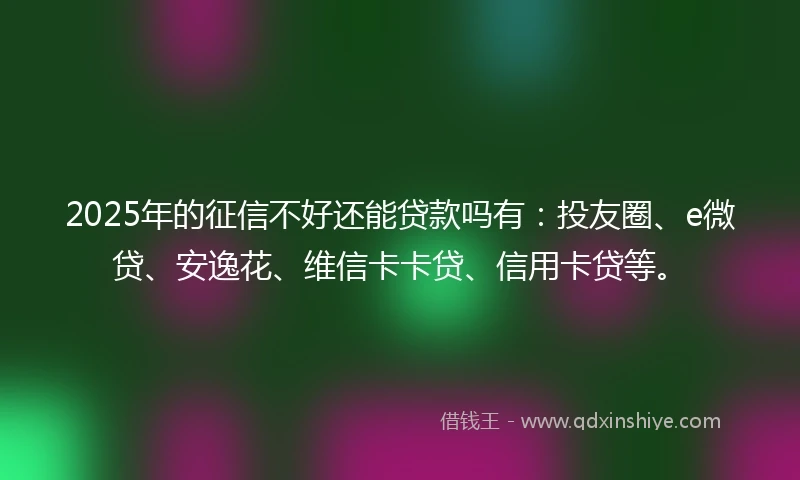 2025年的征信不好还能贷款吗有：投友圈、e微贷、安逸花、维信卡卡贷、信用卡贷等。