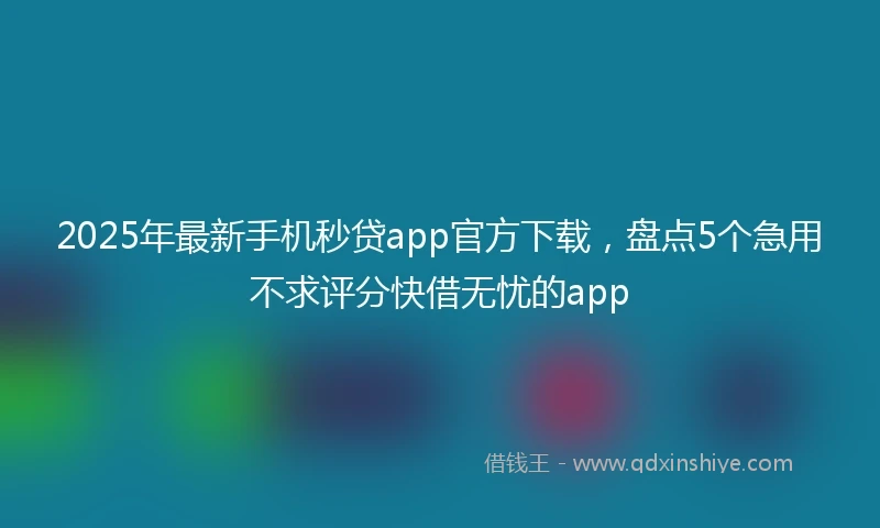 2025年最新手机秒贷app官方下载，盘点5个急用不求评分快借无忧的app