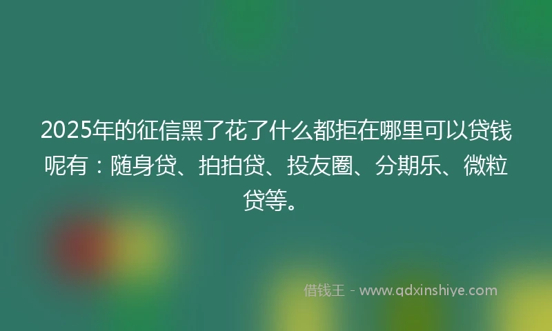 2025年的征信黑了花了什么都拒在哪里可以贷钱呢有：随身贷、拍拍贷、投友圈、分期乐、微粒贷等。