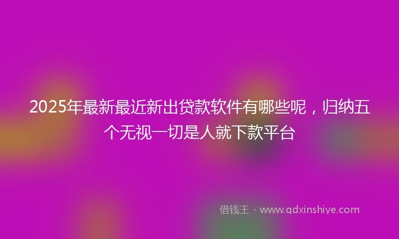 2025年最新最近新出贷款软件有哪些呢，归纳五个无视一切是人就下款平台