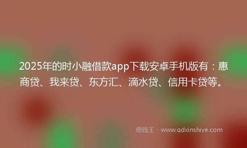 2025年的时小融借款app下载安卓手机版有：惠商贷、我来贷、东方汇、滴水贷、信用卡贷等。