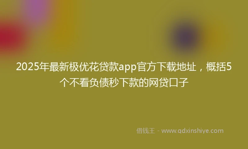 2025年最新极优花贷款app官方下载地址，概括5个不看负债秒下款的网贷口子