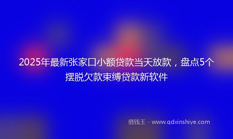 2025年最新张家口小额贷款当天放款，盘点5个摆脱欠款束缚贷款新软件