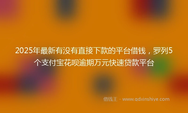 2025年最新有没有直接下款的平台借钱，罗列5个支付宝花呗逾期万元快速贷款平台