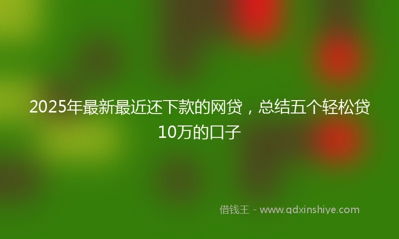 2025年最新最近还下款的网贷，总结五个轻松贷10万的口子