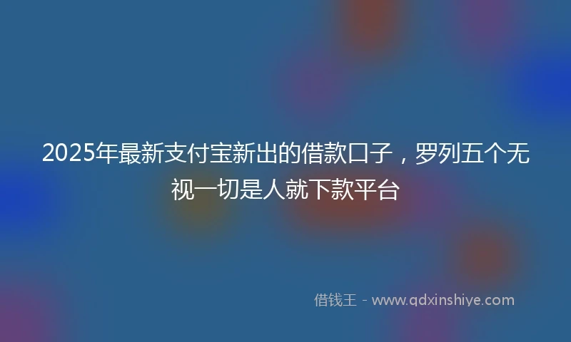 2025年最新支付宝新出的借款口子，罗列五个无视一切是人就下款平台