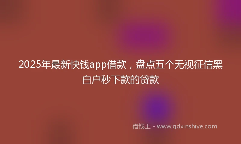 2025年最新快钱app借款，盘点五个无视征信黑白户秒下款的贷款