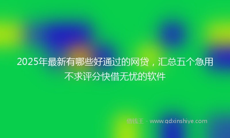 2025年最新有哪些好通过的网贷，汇总五个急用不求评分快借无忧的软件