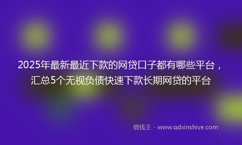 2025年最新最近下款的网贷口子都有哪些平台，汇总5个无视负债快速下款长期网贷的平台