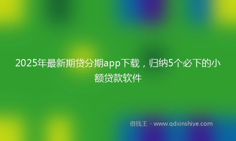 2025年最新期贷分期app下载，归纳5个必下的小额贷款软件