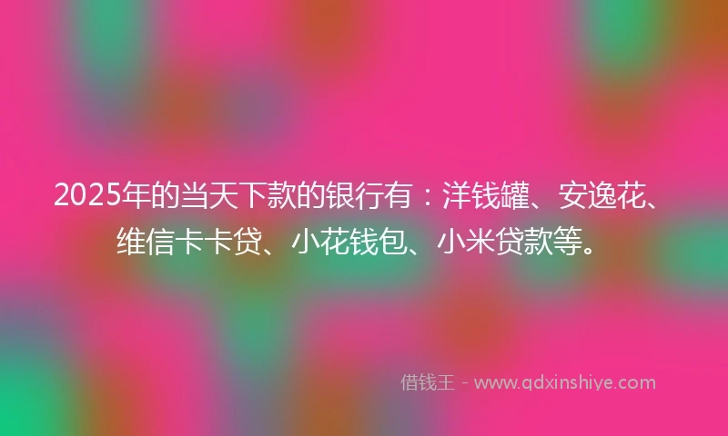 2025年的当天下款的银行有：洋钱罐、安逸花、维信卡卡贷、小花钱包、小米贷款等。