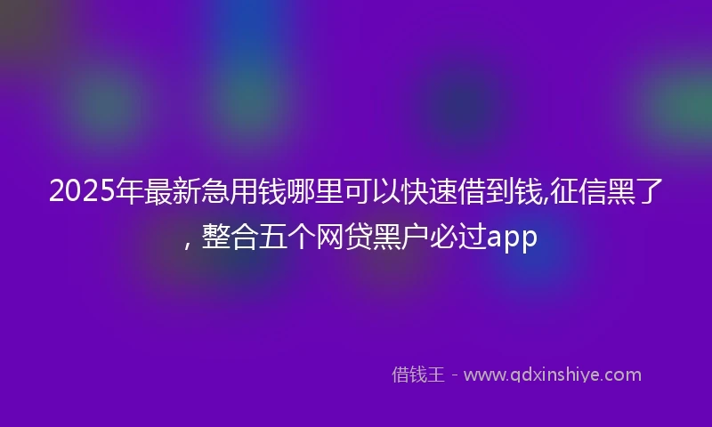 2025年最新急用钱哪里可以快速借到钱,征信黑了，整合五个网贷黑户必过app