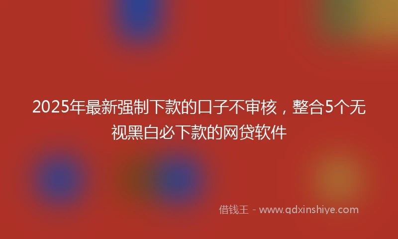 2025年最新强制下款的口子不审核，整合5个无视黑白必下款的网贷软件