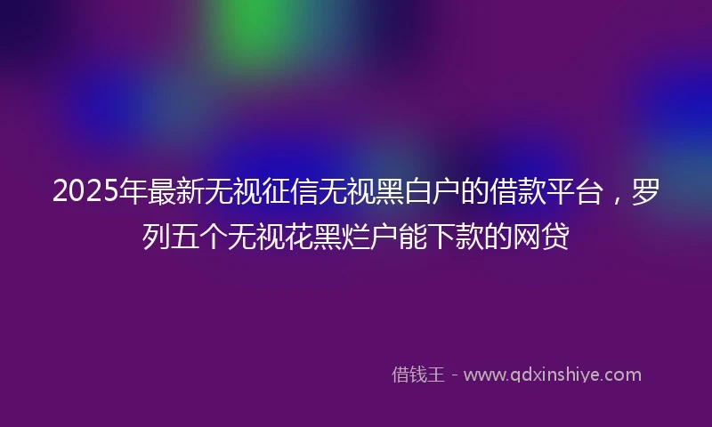 2025年最新无视征信无视黑白户的借款平台，罗列五个无视花黑烂户能下款的网贷