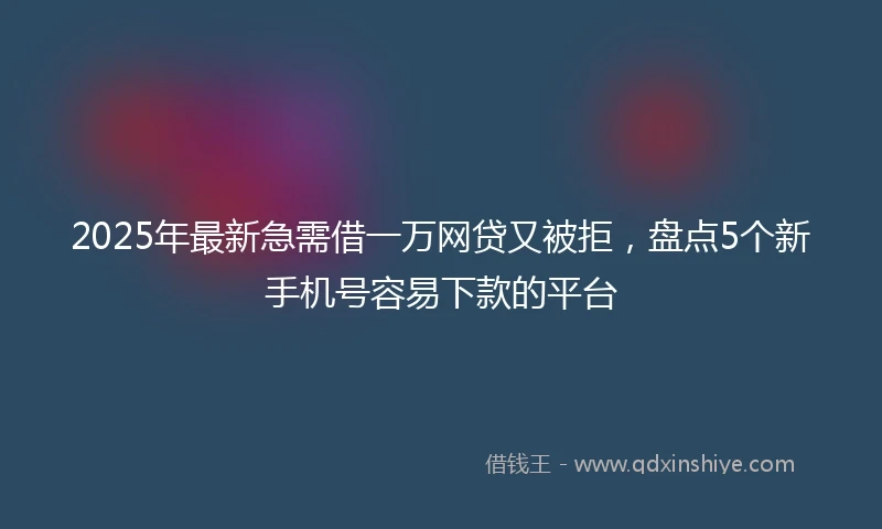 2025年最新急需借一万网贷又被拒，盘点5个新手机号容易下款的平台
