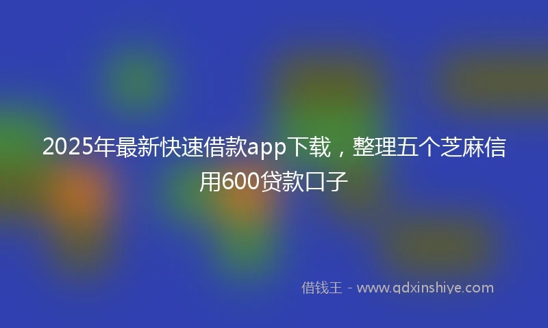 2025年最新快速借款app下载，整理五个芝麻信用600贷款口子