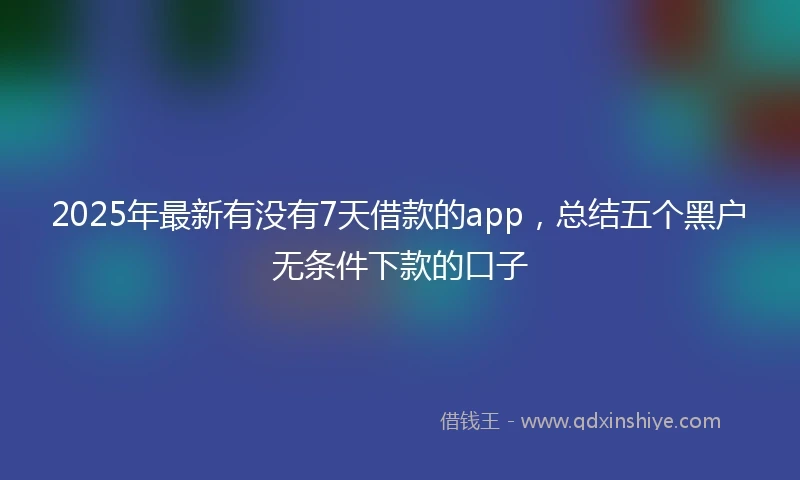 2025年最新有没有7天借款的app，总结五个黑户无条件下款的口子