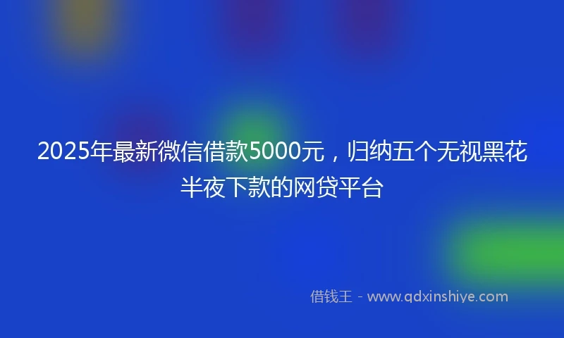 2025年最新微信借款5000元，归纳五个无视黑花半夜下款的网贷平台