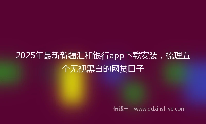 2025年最新新疆汇和银行app下载安装，梳理五个无视黑白的网贷口子