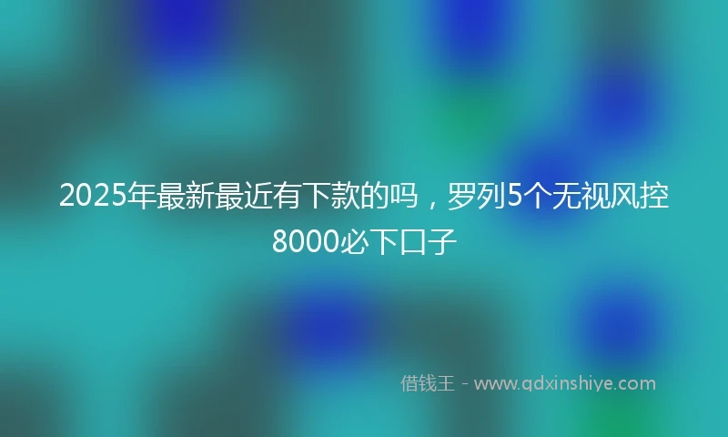 2025年最新最近有下款的吗，罗列5个无视风控8000必下口子