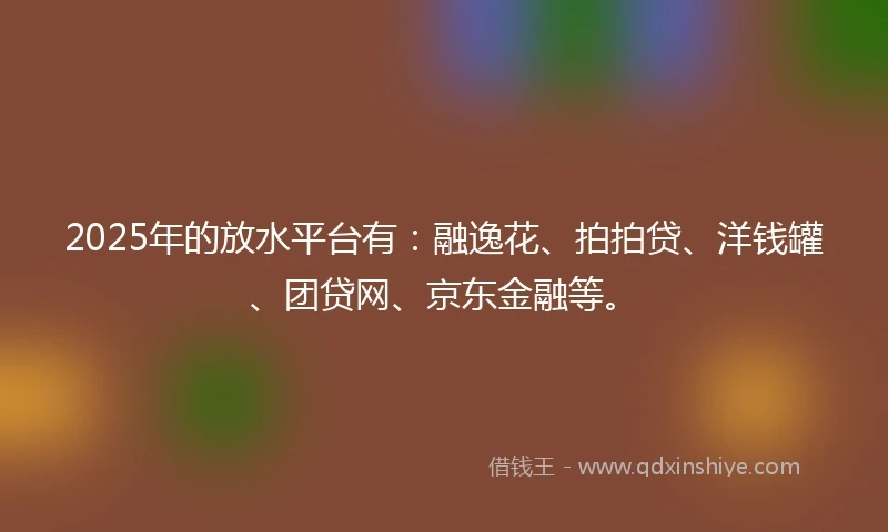 2025年的放水平台有：融逸花、拍拍贷、洋钱罐、团贷网、京东金融等。